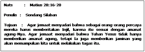 Text Box: Nats        :   Matius 28:16-20
Penulis  :   Sondang Silaban
Tujuan   :   Agar jemaat menyadari bahwa sebagai orang-orang percaya mereka harus memberitakan Injil, karena itu sesuai dengan amanat agung-Nya. Agar jemaat menyadari bahwa Tuhan Yesus tidak hanya memberikan amanat agung, tetapi Ia juga memberikan jaminan yang akan memampukan kita untuk melakukan tugas itu.
