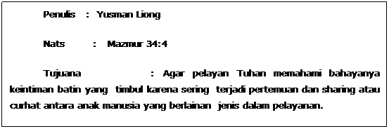 Text Box: Penulis   :  Yusman Liong
Nats        :   Mazmur 34:4
Tujuana                 : Agar pelayan Tuhan memahami bahayanya keintiman batin yang  timbul karena sering  terjadi pertemuan dan sharing atau curhat antara anak manusia yang berlainan  jenis dalam pelayanan.
