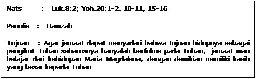 Text Box: Nats        :   Luk.8:2; Yoh.20:1-2. 10-11, 15-16
Penulis   :   Hamzah
Tujuan   : Agar jemaat dapat menyadari bahwa tujuan hidupnya sebagai pengikut Tuhan seharusnya hanyalah berfokus pada Tuhan,  jemaat mau belajar dari kehidupan Maria Magdalena, dengan demikian memiliki kasih yang besar kepada Tuhan 
