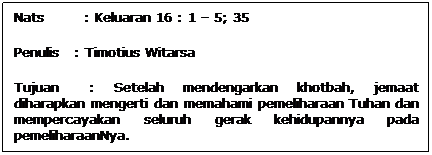 Text Box: Nats        : Keluaran 16 : 1  5; 35
Penulis   : Timotius Witarsa
Tujuan   : Setelah mendengarkan khotbah, jemaat diharapkan mengerti dan memahami pemeliharaan Tuhan dan mempercayakan seluruh gerak kehidupannya pada pemeliharaanNya.
