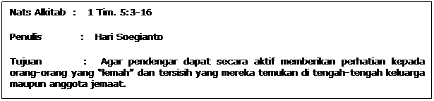 Text Box: Nats Alkitab  :   1 Tim. 5:3-16
Penulis           :   Hari Soegianto
Tujuan           :   Agar pendengar dapat secara aktif memberikan perhatian kepada orang-orang yang lemah dan tersisih yang mereka temukan di tengah-tengah keluarga maupun anggota jemaat.
