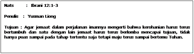 Text Box: Nats        :  Ibrani 12:1-3
Penulis   :  Yusman Liong
Tujuan : Agar jemaat dalam perjalanan imannya mengerti bahwa kerohanian harus terus bertumbuh dan satu dengan lain jemaat harus terus berlomba mencapai tujuan, tidak hanya puas sampai pada tahap tertentu saja tetapi maju terus sampai bertemu Tuhan.
