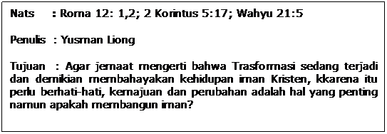 Text Box: Nats     : Roma 12: 1,2; 2 Korintus 5:17; Wahyu 21:5
Penulis  : Yusman Liong
Tujuan  : Agar jemaat mengerti bahwa Trasformasi sedang terjadi dan demikian membahayakan kehidupan iman Kristen, kkarena itu perlu berhati-hati, kemajuan dan perubahan adalah hal yang penting namun apakah membangun iman?
