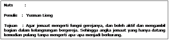 Text Box: Nats        : 
Penulis   :  Yusman Liong
Tujuan   : Agar jemaat mengerti fungsi gerejanya, dan boleh aktif dan mengambil bagian dalam kelangsungan bergereja. Sehingga angka jemaat yang hanya datang kemudian pulang tanpa mengerti apa-apa menjadi berkurang.
